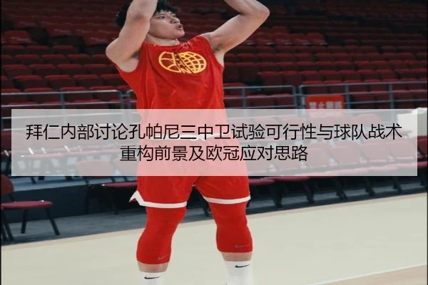 拜仁内部讨论孔帕尼三中卫试验可行性与球队战术重构前景及欧冠应对思路