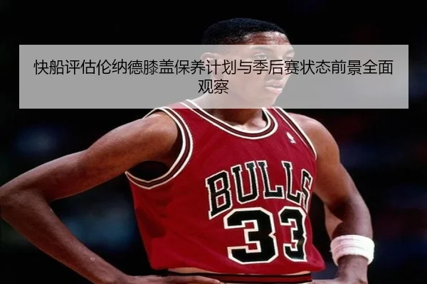 快船评估伦纳德膝盖保养计划与季后赛状态前景全面观察