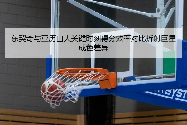 东契奇与亚历山大关键时刻得分效率对比折射巨星成色差异