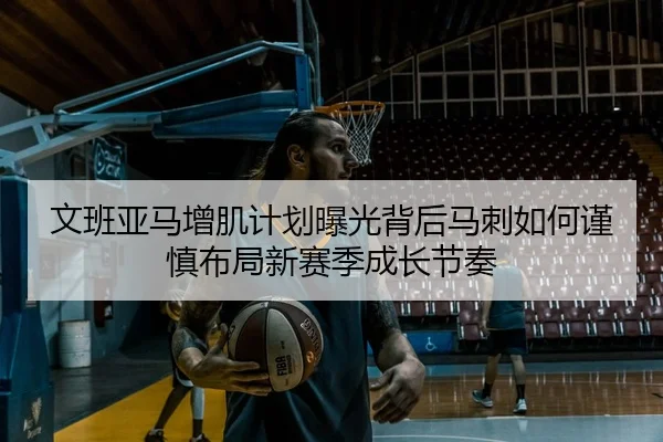 文班亚马增肌计划曝光背后马刺如何谨慎布局新赛季成长节奏